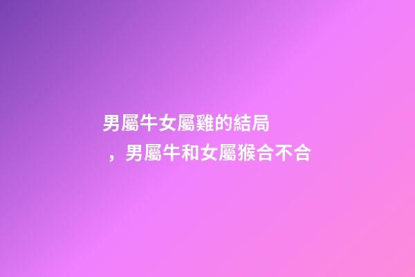 男屬牛女屬雞的結局，男屬牛和女屬猴合不合-第1張-觀點-玄機派